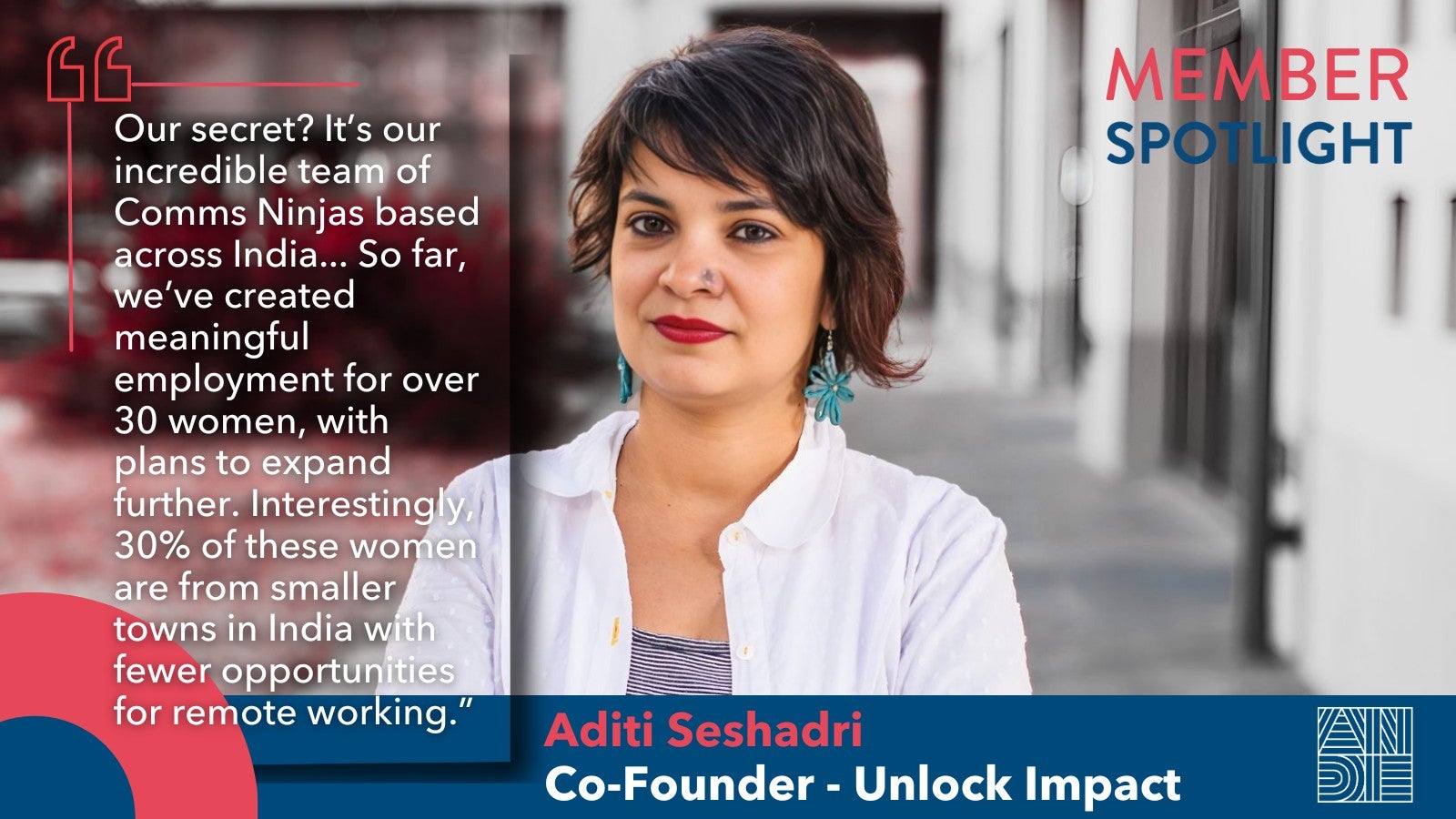 "Our secret? It’s our incredible team of Comms Ninjas based across India... So far, we’ve created meaningful employment for over 30 women, with plans to expand further. Interestingly, 30% of these women are from smaller towns in India with fewer opportunities for remote working." Aditi Seshadri Member Spotlight Quote Unlock Impact